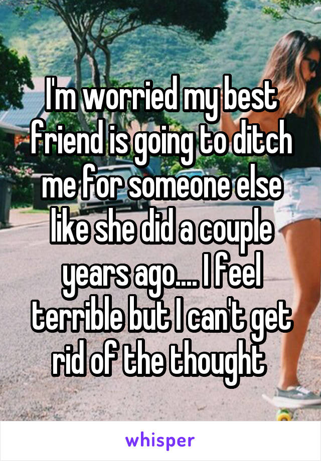 I'm worried my best friend is going to ditch me for someone else like she did a couple years ago.... I feel terrible but I can't get rid of the thought 