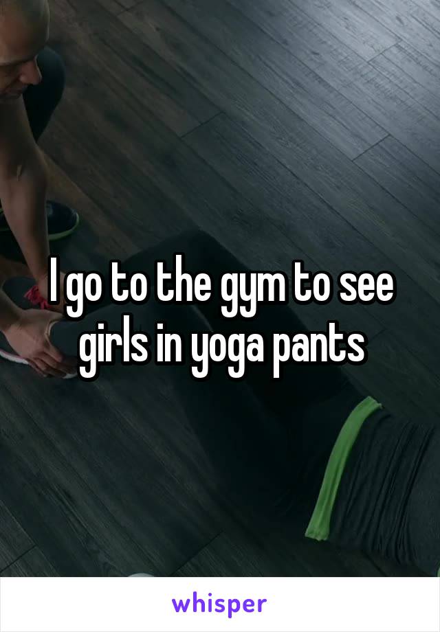 I go to the gym to see girls in yoga pants