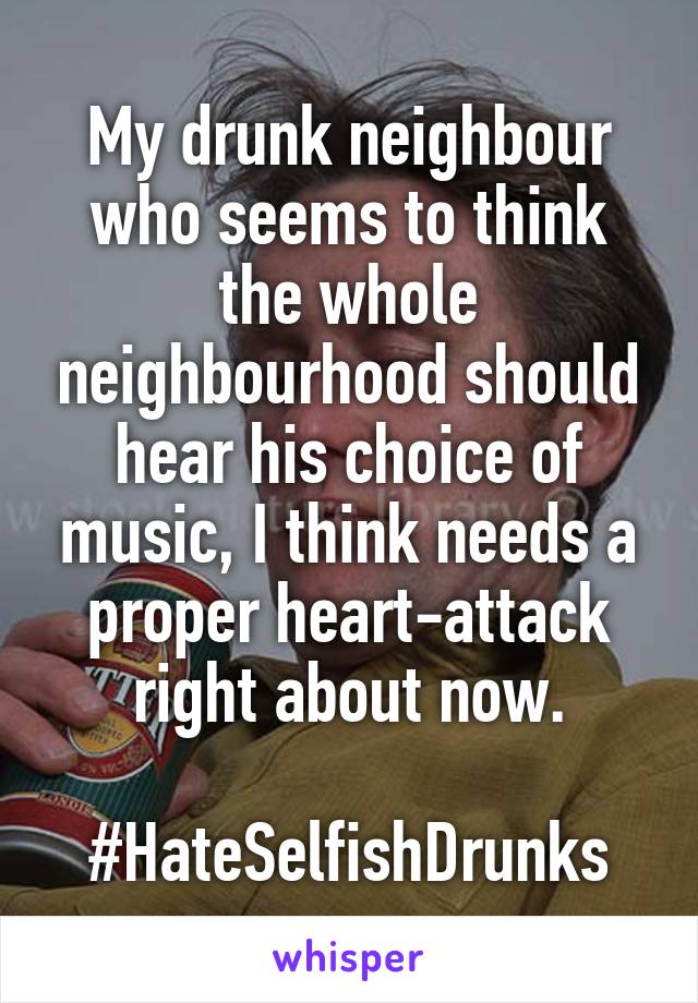 My drunk neighbour who seems to think the whole neighbourhood should hear his choice of music, I think needs a proper heart-attack right about now.

#HateSelfishDrunks