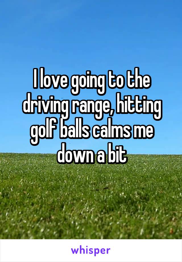 I love going to the driving range, hitting golf balls calms me down a bit
