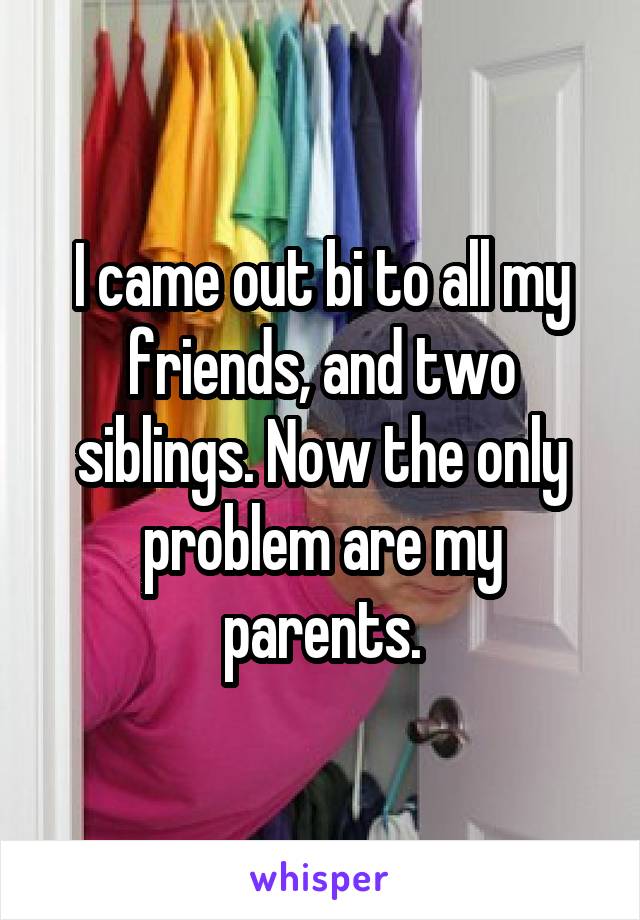 I came out bi to all my friends, and two siblings. Now the only problem are my parents.