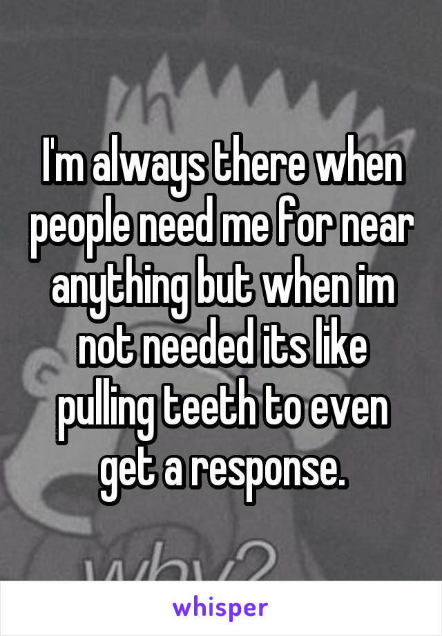 I'm always there when people need me for near anything but when im not needed its like pulling teeth to even get a response.