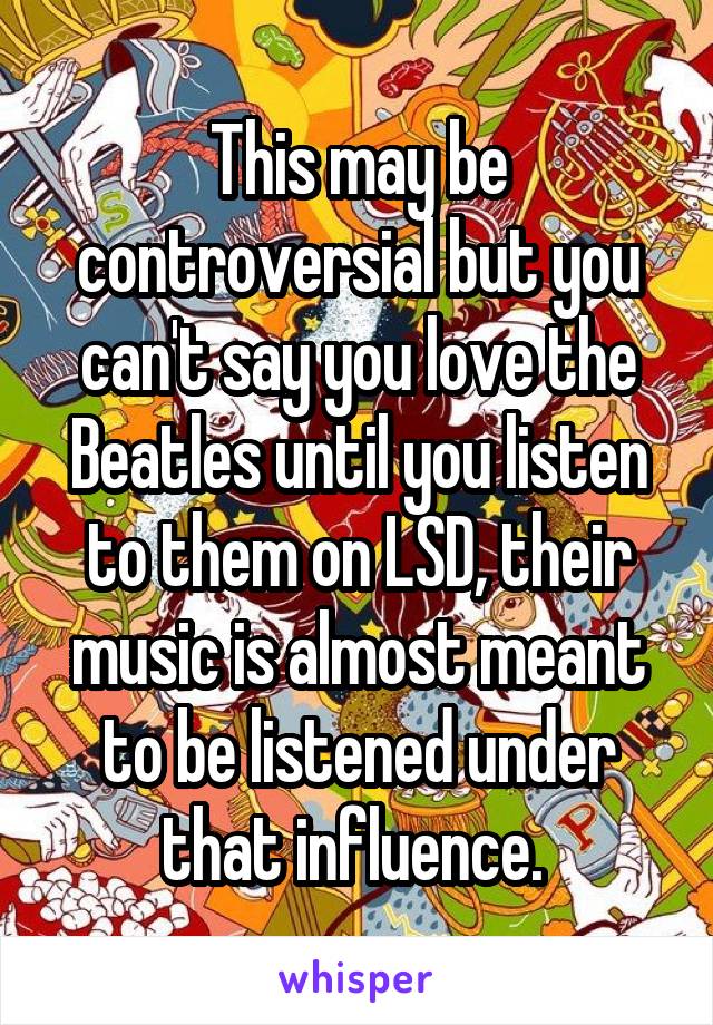 This may be controversial but you can't say you love the Beatles until you listen to them on LSD, their music is almost meant to be listened under that influence. 