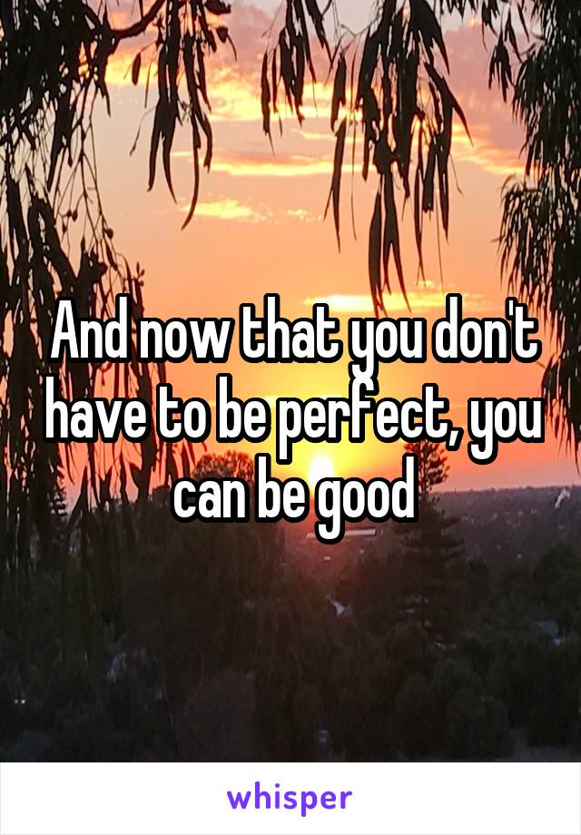 And now that you don't have to be perfect, you can be good