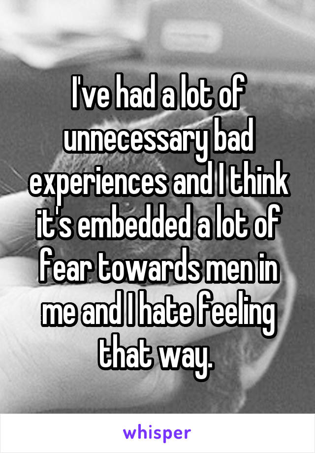 I've had a lot of unnecessary bad experiences and I think it's embedded a lot of fear towards men in me and I hate feeling that way. 