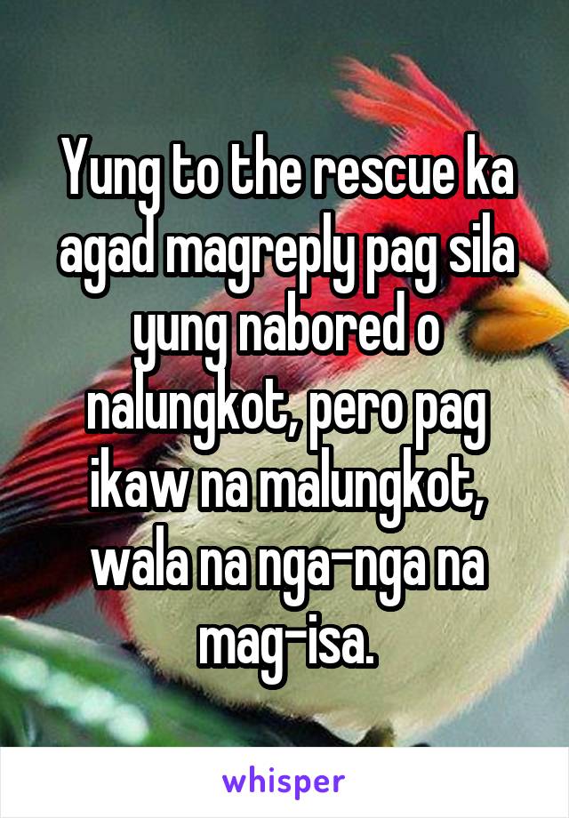 Yung to the rescue ka agad magreply pag sila yung nabored o nalungkot, pero pag ikaw na malungkot, wala na nga-nga na mag-isa.