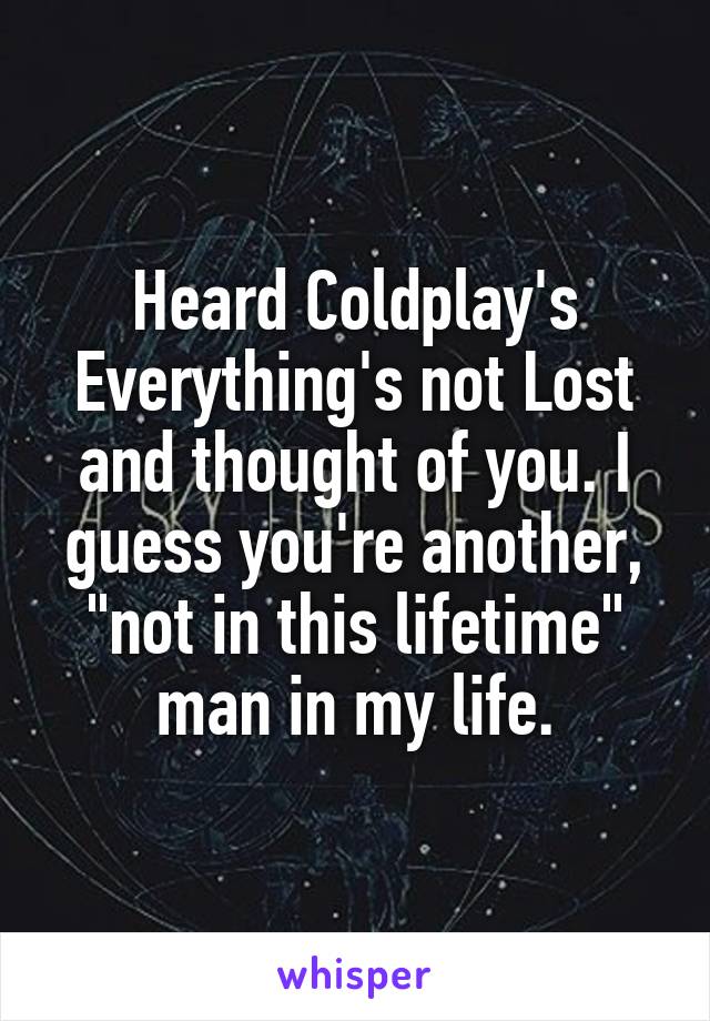 Heard Coldplay's Everything's not Lost and thought of you. I guess you're another, "not in this lifetime" man in my life.