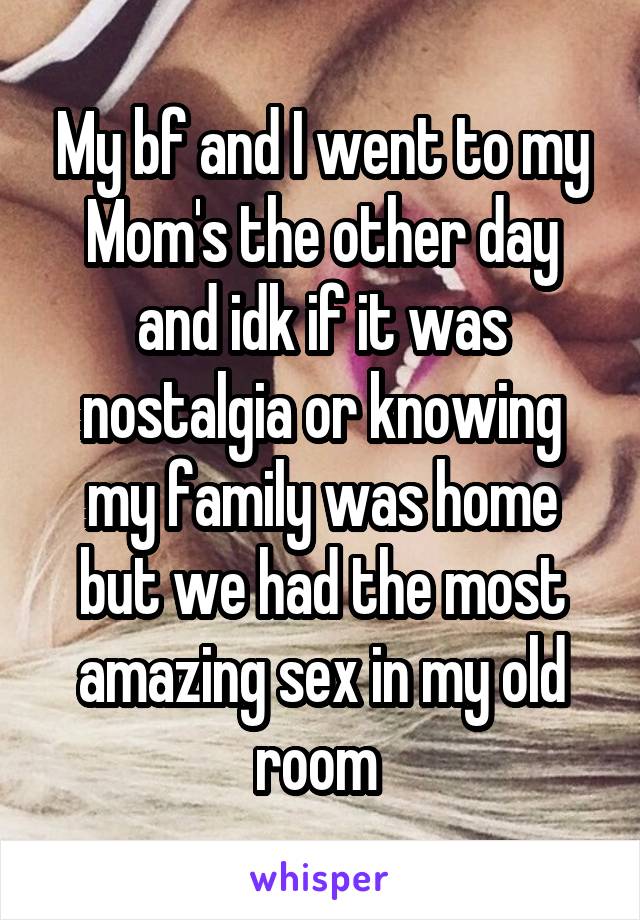 My bf and I went to my Mom's the other day and idk if it was nostalgia or knowing my family was home but we had the most amazing sex in my old room 