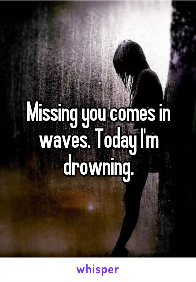 Missing you comes in waves. Today I'm drowning.