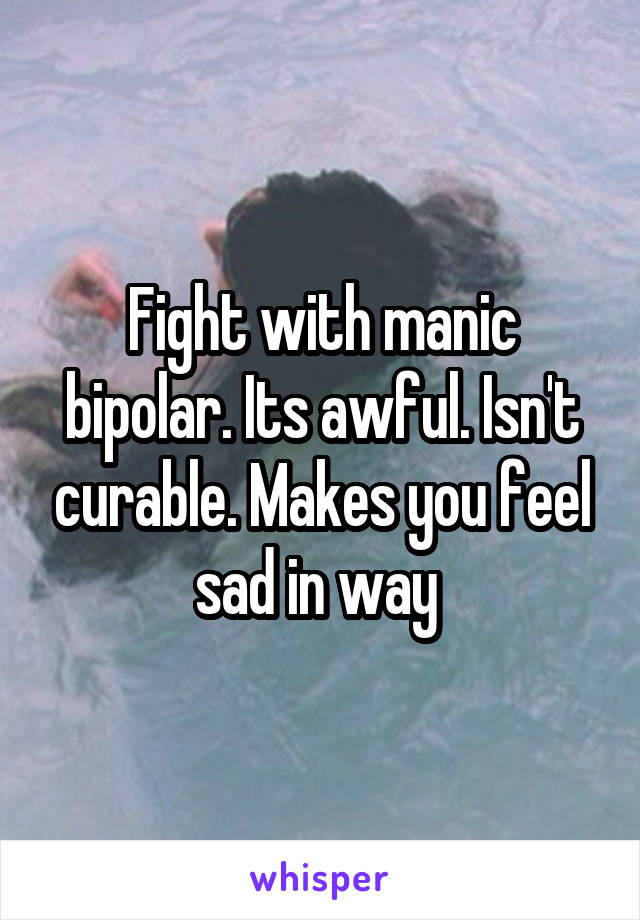 Fight with manic bipolar. Its awful. Isn't curable. Makes you feel sad in way 