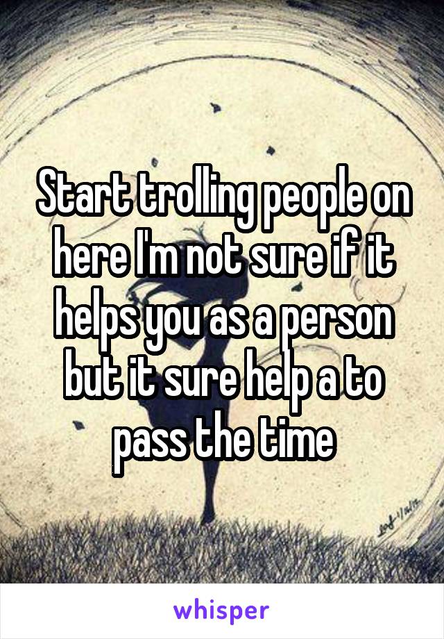 Start trolling people on here I'm not sure if it helps you as a person but it sure help a to pass the time