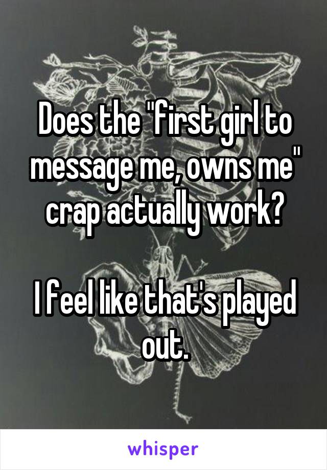 Does the "first girl to message me, owns me" crap actually work?

I feel like that's played out.