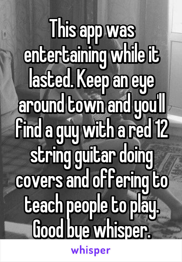 This app was entertaining while it lasted. Keep an eye around town and you'll find a guy with a red 12 string guitar doing covers and offering to teach people to play. Good bye whisper.