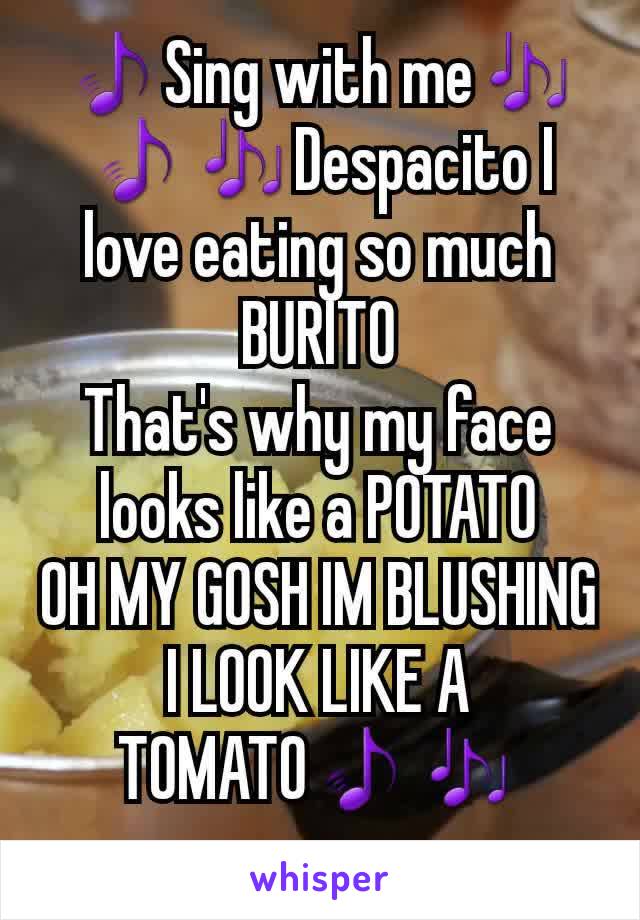 🎵Sing with me🎶
🎵🎶Despacito I love eating so much BURITO
That's why my face looks like a POTATO
OH MY GOSH IM BLUSHING I LOOK LIKE A TOMATO🎵🎶
