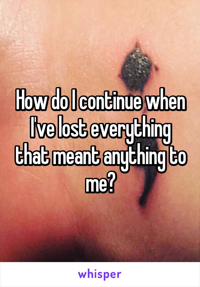 How do I continue when I've lost everything that meant anything to me?