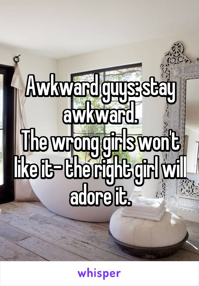 Awkward guys: stay awkward.
The wrong girls won't like it- the right girl will adore it.