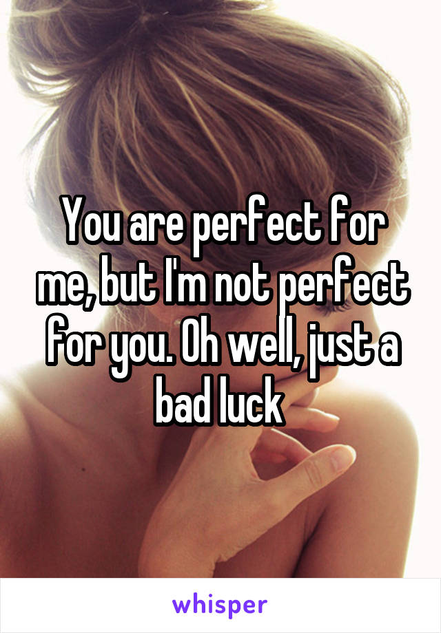 You are perfect for me, but I'm not perfect for you. Oh well, just a bad luck 