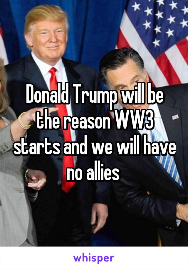 Donald Trump will be the reason WW3 starts and we will have no allies 