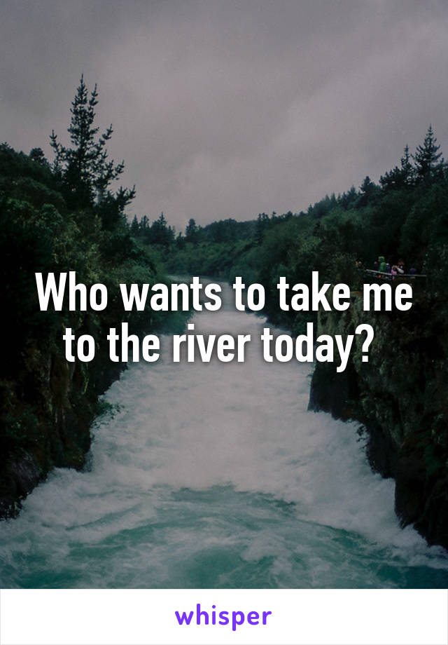 Who wants to take me to the river today? 