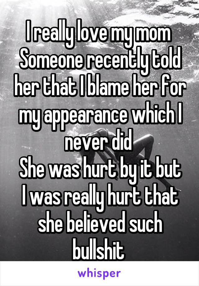 I really love my mom 
Someone recently told her that I blame her for my appearance which I never did 
She was hurt by it but I was really hurt that she believed such bullshit 