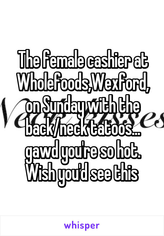 The female cashier at Wholefoods,Wexford, on Sunday with the back/neck tatoos... gawd you're so hot. Wish you'd see this 