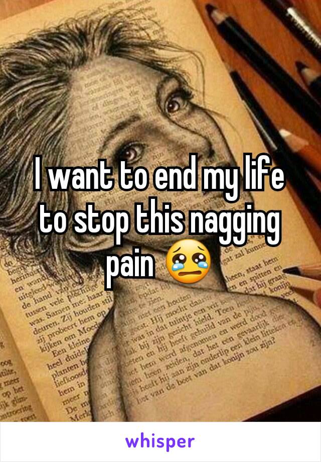 I want to end my life to stop this nagging pain 😢