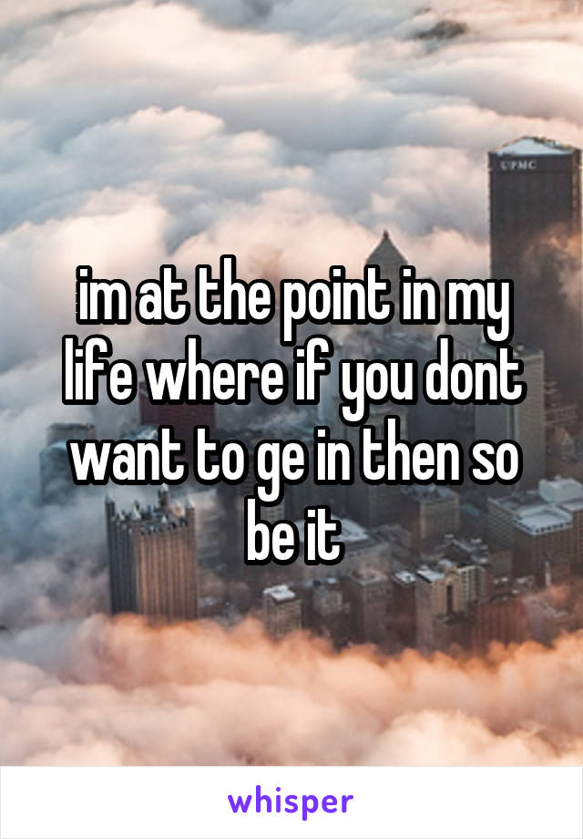 im at the point in my life where if you dont want to ge in then so be it