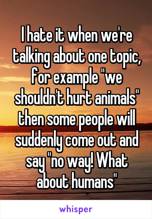 I hate it when we're talking about one topic, for example "we shouldn't hurt animals" then some people will suddenly come out and say "no way! What about humans"