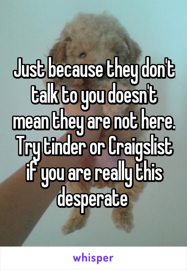 Just because they don't talk to you doesn't mean they are not here. Try tinder or Craigslist if you are really this desperate 