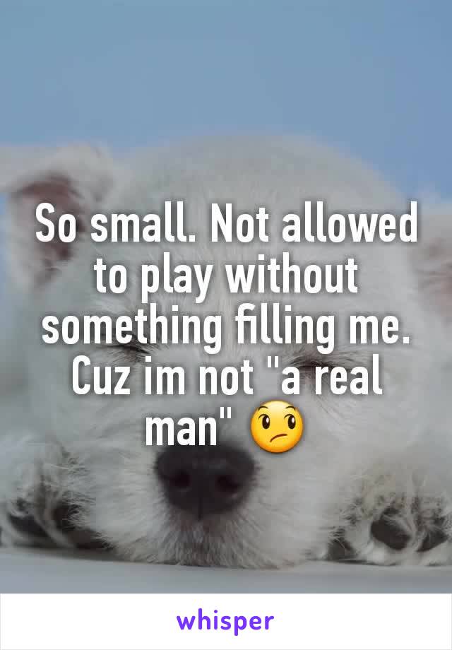 So small. Not allowed to play without something filling me. Cuz im not "a real man" 😞