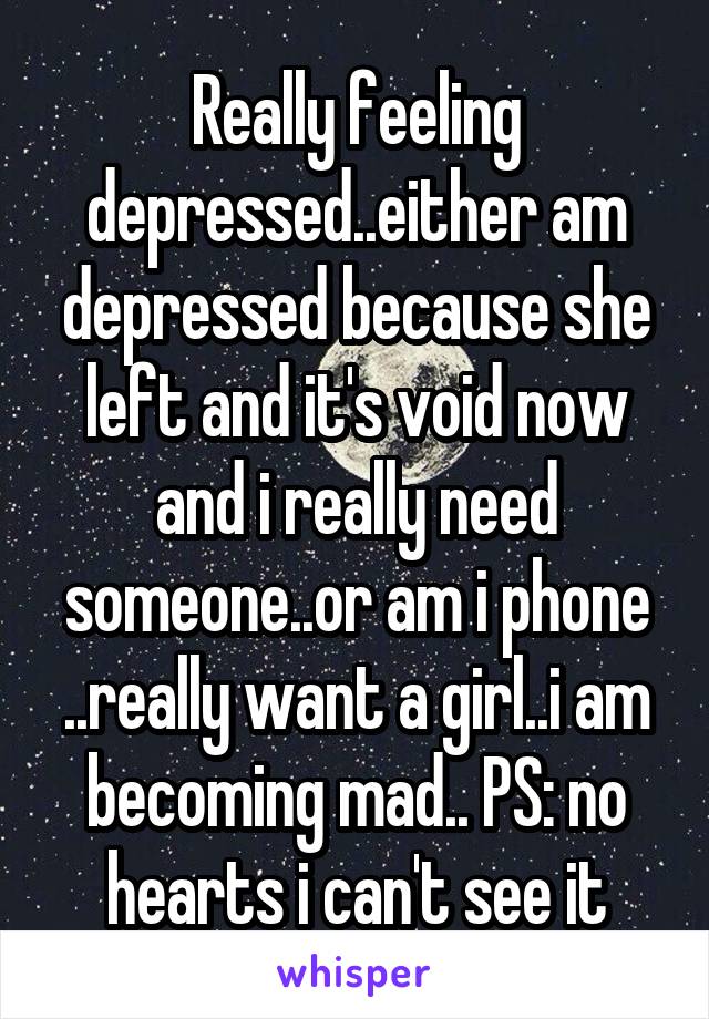 Really feeling depressed..either am depressed because she left and it's void now and i really need someone..or am i phone ..really want a girl..i am becoming mad.. PS: no hearts i can't see it