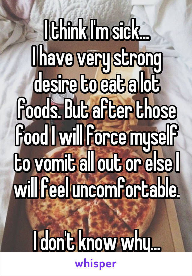 I think I'm sick...
I have very strong desire to eat a lot foods. But after those food I will force myself to vomit all out or else I will feel uncomfortable.  
I don't know why...