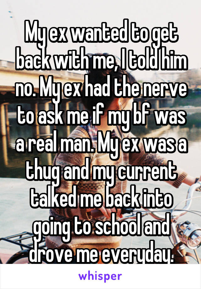 My ex wanted to get back with me, I told him no. My ex had the nerve to ask me if my bf was a real man. My ex was a thug and my current talked me back into going to school and drove me everyday.