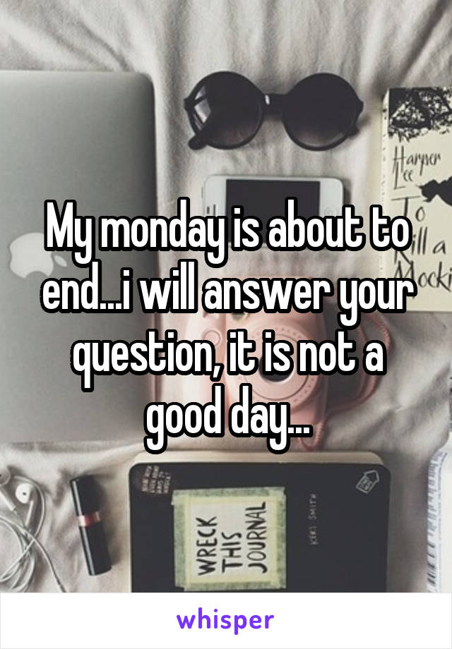 My monday is about to end...i will answer your question, it is not a good day...