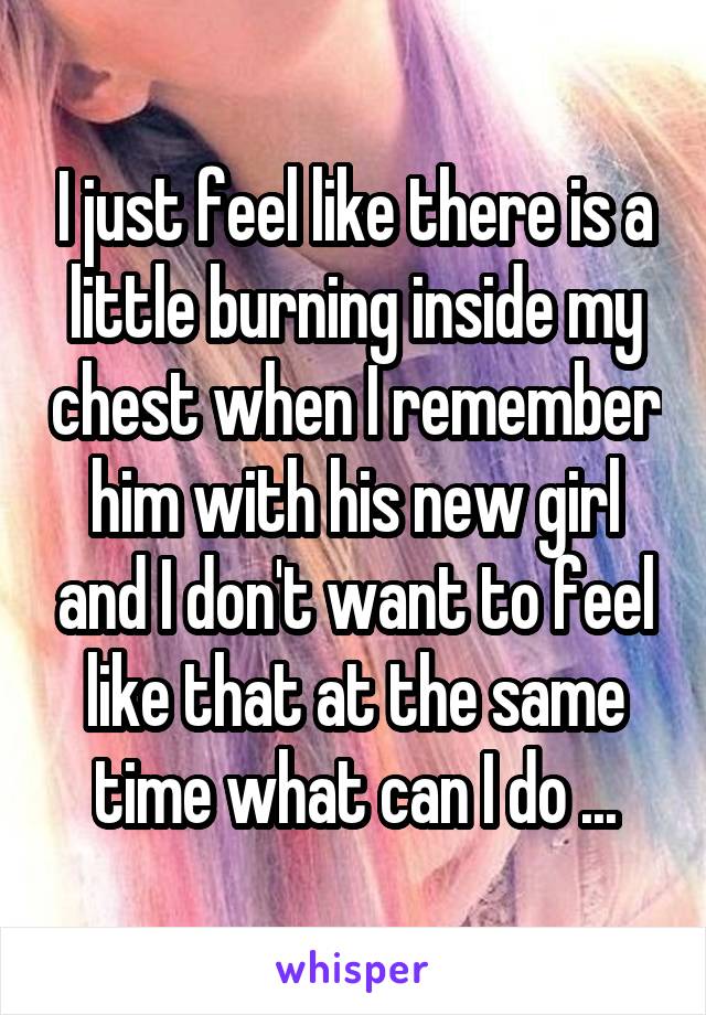 I just feel like there is a little burning inside my chest when I remember him with his new girl and I don't want to feel like that at the same time what can I do ...