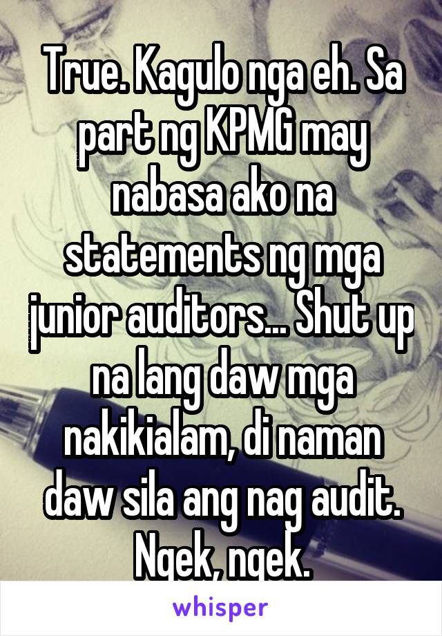 True. Kagulo nga eh. Sa part ng KPMG may nabasa ako na statements ng mga junior auditors... Shut up na lang daw mga nakikialam, di naman daw sila ang nag audit. Ngek, ngek.