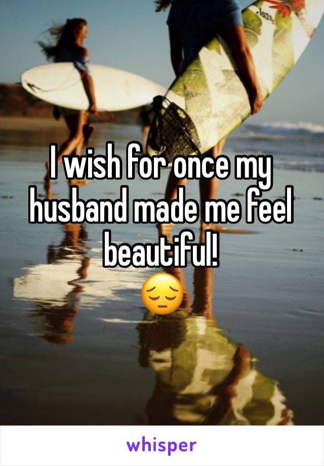 I wish for once my husband made me feel beautiful! 
😔