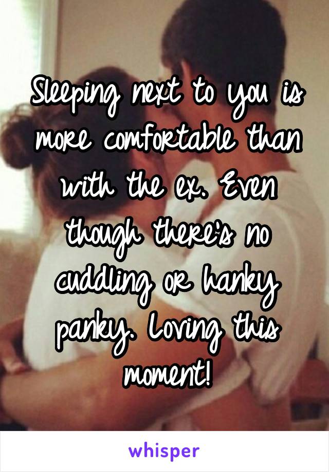 Sleeping next to you is more comfortable than with the ex. Even though there's no cuddling or hanky panky. Loving this moment!