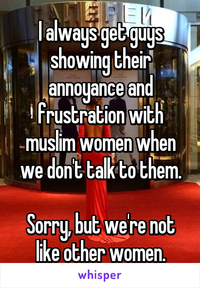 I always get guys showing their annoyance and frustration with muslim women when we don't talk to them.

Sorry, but we're not like other women.