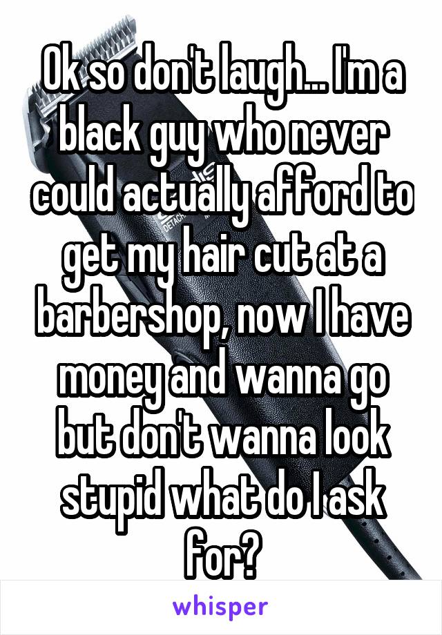 Ok so don't laugh... I'm a black guy who never could actually afford to get my hair cut at a barbershop, now I have money and wanna go but don't wanna look stupid what do I ask for?