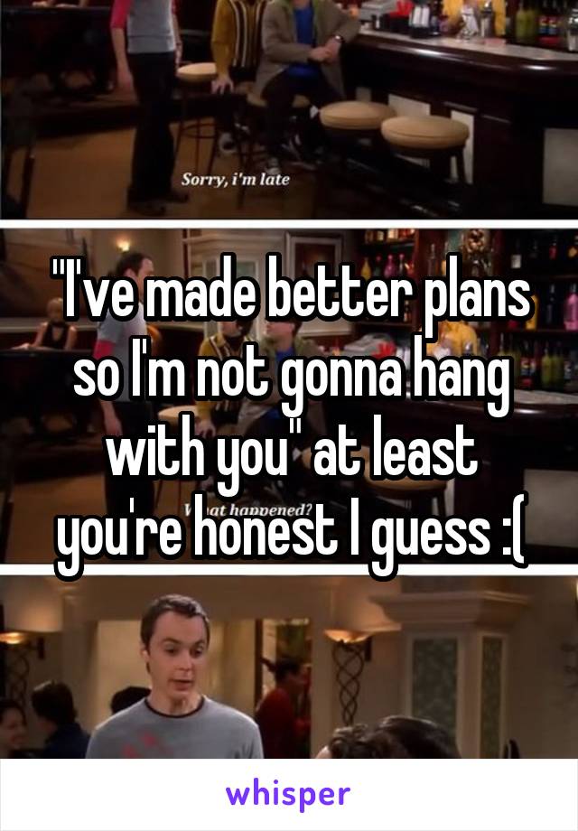 "I've made better plans so I'm not gonna hang with you" at least you're honest I guess :(