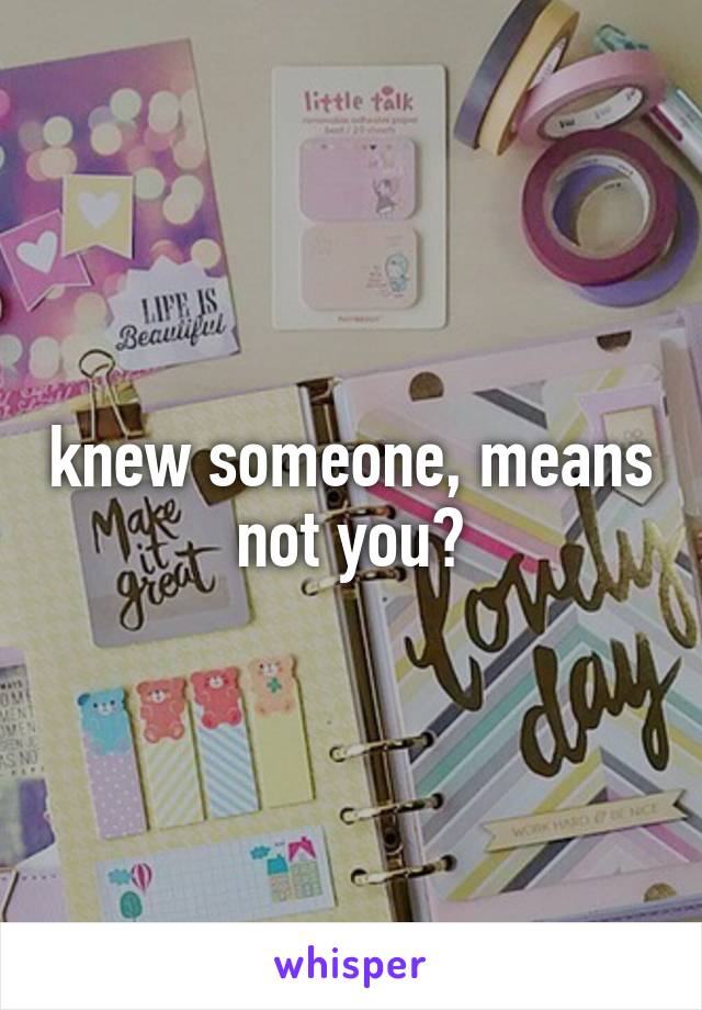 knew someone, means not you?