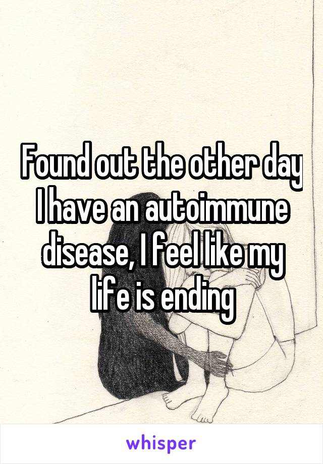 Found out the other day I have an autoimmune disease, I feel like my life is ending