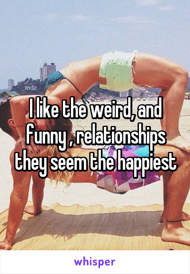 I like the weird, and funny , relationships they seem the happiest