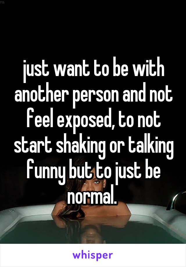 just want to be with another person and not feel exposed, to not start shaking or talking funny but to just be normal. 