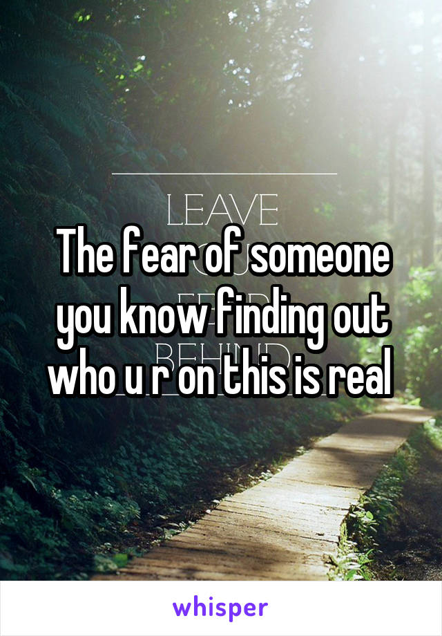 The fear of someone you know finding out who u r on this is real 