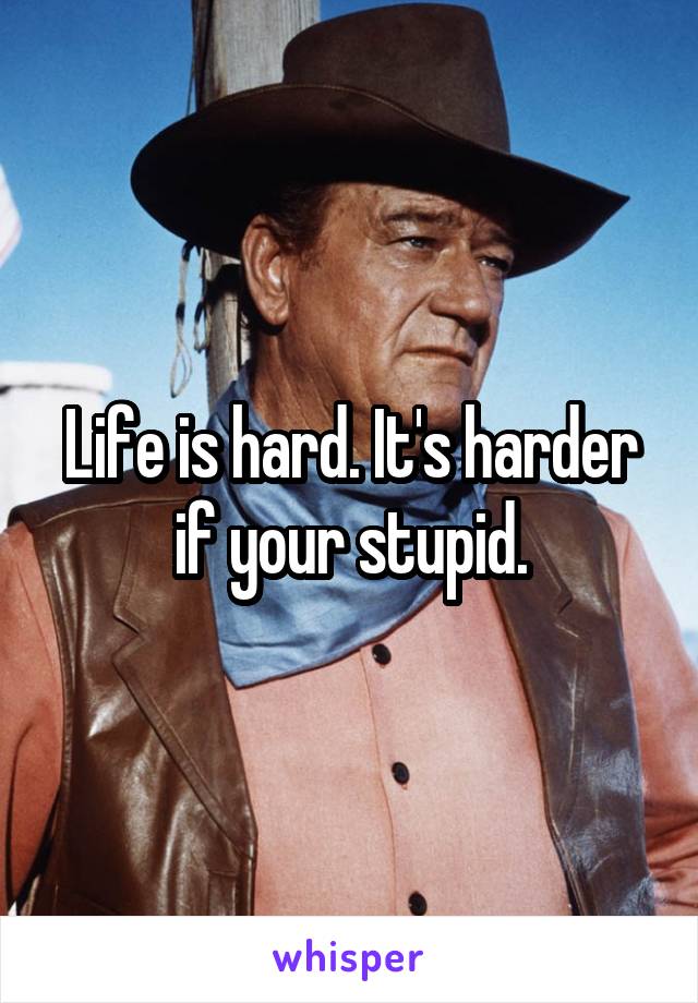 Life is hard. It's harder if your stupid.