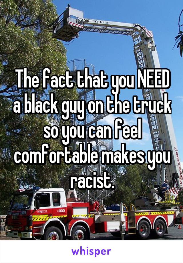 The fact that you NEED a black guy on the truck so you can feel comfortable makes you racist.