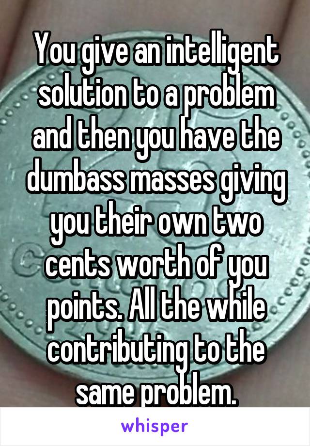 You give an intelligent solution to a problem and then you have the dumbass masses giving you their own two cents worth of you points. All the while contributing to the same problem.