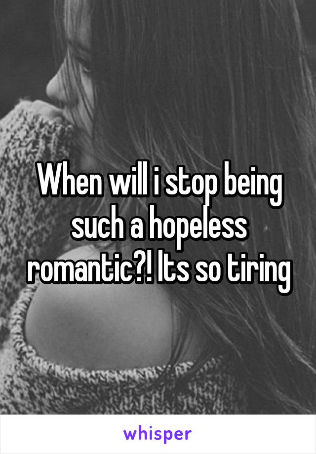 When will i stop being such a hopeless romantic?! Its so tiring